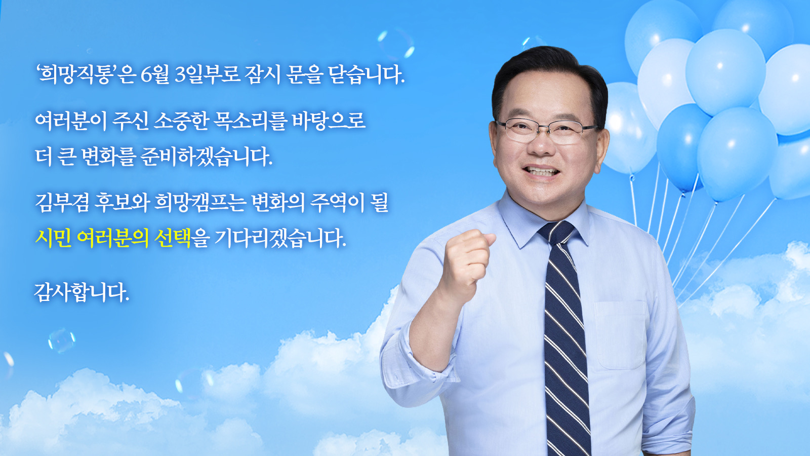 ‘희망직통’은 6월 3일부로 잠시 문을 닫습니다. 여러분이 주신 소중한 목소리를 바탕으로 더 큰 변화를 준비하겠습니다. 김부겸 후보와 희망캠프는 변화의 주역이 될 시민 여러분의 선택을 기다리겠습니다. 감사합니다.